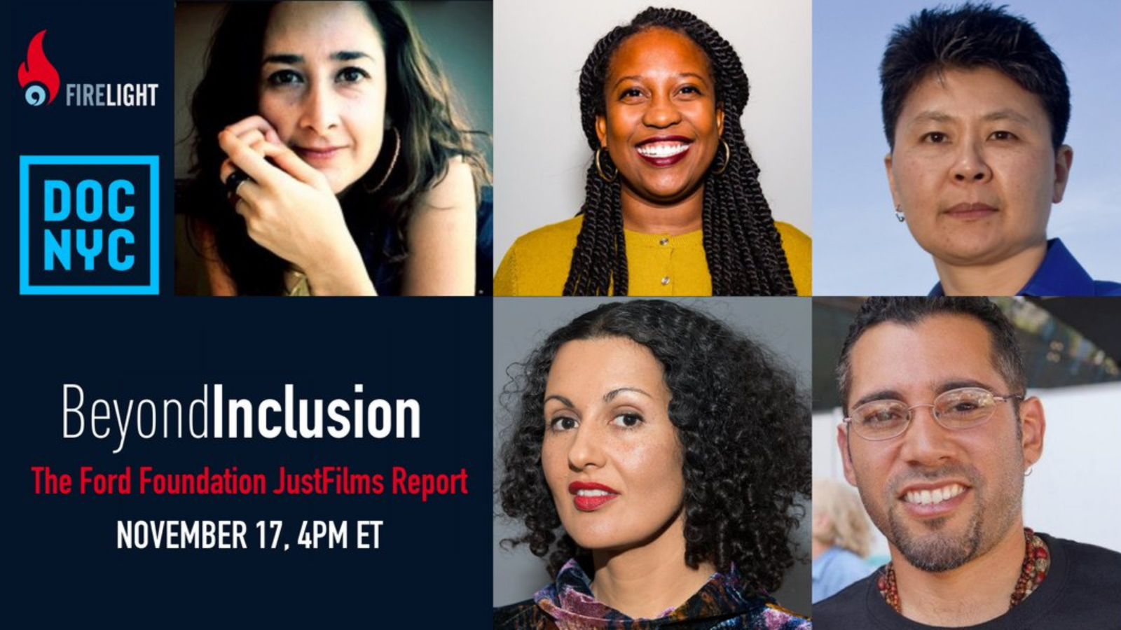 White and red text on a navy background reads Beyond Inclusion: The Ford Foundation JustFilms Report, November 17 at 4pm Eastern Time. The Firelight Media and Doc NYC logos are in the top left corner of the image. The rest of the image is a collage of portrait photos of four women of color and one man of color. In the top left is a woman with light brown skin and dark brown hair and eyes. In the top middle is a Black woman with dark brown skin and long black hair in twists. In the top right is an Asian woman with medium brown skin and dark brown hair. In the bottom left is a woman with medium brown skin and shoulder-length dark curly hair. In the bottom right is a man with medium brown skin, short dark hair, and glasses.